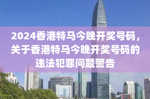 2024香港特馬今晚開獎(jiǎng)號(hào)碼，關(guān)于香港特馬今晚開獎(jiǎng)號(hào)碼的違法犯罪問題警告-第1張圖片-姜太公愛釣魚