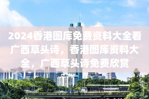 2024香港圖庫(kù)免費(fèi)資料大全看廣西草頭詩(shī)，香港圖庫(kù)資料大全，廣西草頭詩(shī)免費(fèi)欣賞-第1張圖片-姜太公愛(ài)釣魚