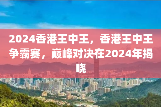 2024香港王中王，香港王中王爭霸賽，巔峰對決在2024年揭曉-第1張圖片-姜太公愛釣魚