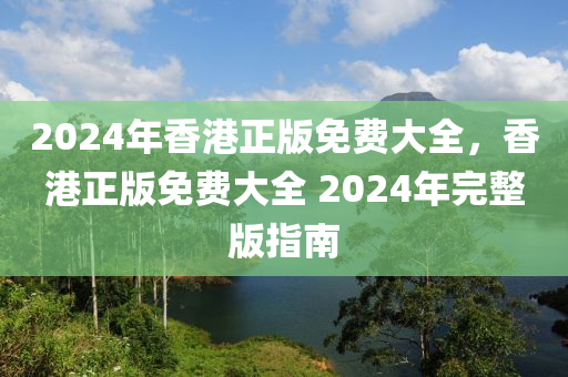 2024年香港正版免費大全，香港正版免費大全 2024年完整版指南