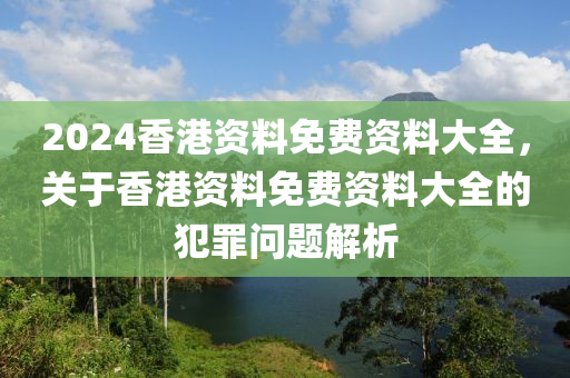 2024香港資料免費資料大全，關(guān)于香港資料免費資料大全的犯罪問題解析-第1張圖片-姜太公愛釣魚