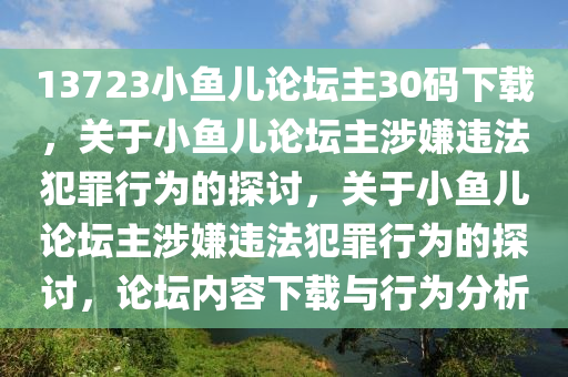 13723小魚兒論壇主30碼下載，關(guān)于小魚兒論壇主涉嫌違法犯罪行為的探討，關(guān)于小魚兒論壇主涉嫌違法犯罪行為的探討，論壇內(nèi)容下載與行為分析