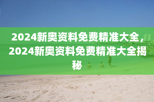 2024新奧資料免費(fèi)精準(zhǔn)大全，2024新奧資料免費(fèi)精準(zhǔn)大全揭秘-第1張圖片-姜太公愛釣魚