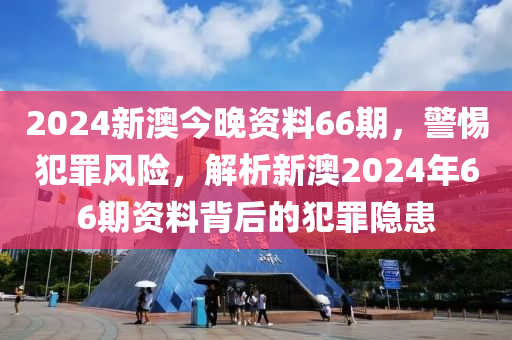 2024新澳今晚資料66期，警惕犯罪風險，解析新澳2024年66期資料背后的犯罪隱患-第1張圖片-姜太公愛釣魚