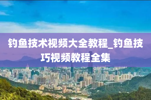 釣魚技術視頻大全教程_釣魚技巧視頻教程全集