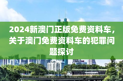 2024新澳門正版免費(fèi)資料車，關(guān)于澳門免費(fèi)資料車的犯罪問題探討-第1張圖片-姜太公愛釣魚