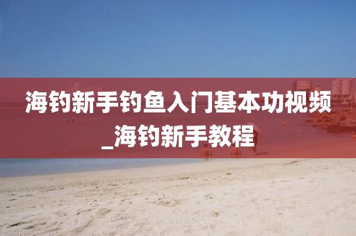 海釣新手釣魚入門基本功視頻_海釣新手教程-第1張圖片-姜太公愛釣魚