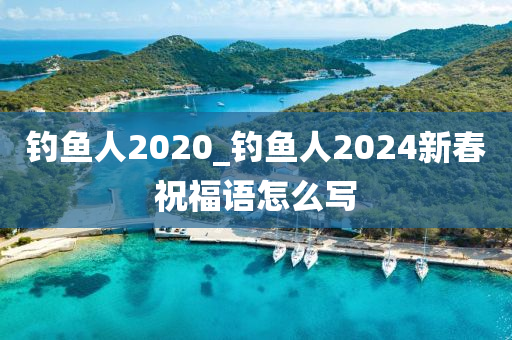 釣魚人2020_釣魚人2024新春祝福語怎么寫