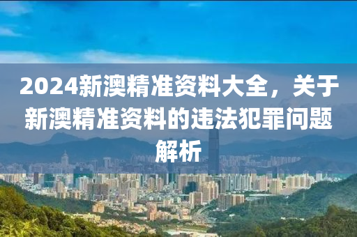 2024新澳精準(zhǔn)資料大全，關(guān)于新澳精準(zhǔn)資料的違法犯罪問題解析-第1張圖片-姜太公愛釣魚