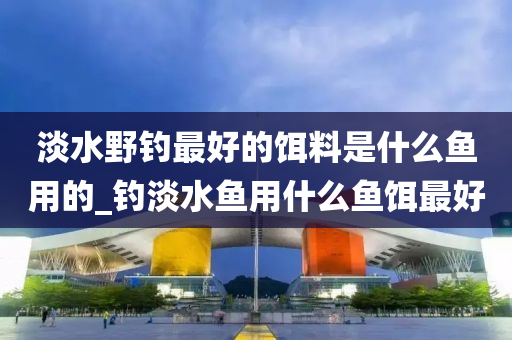 淡水野釣最好的餌料是什么魚用的_釣淡水魚用什么魚餌最好-第1張圖片-姜太公愛釣魚