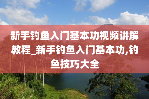 新手釣魚入門基本功視頻講解教程_新手釣魚入門基本功,釣魚技巧大全