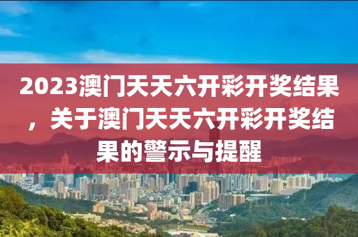 2023澳門天天六開彩開獎(jiǎng)結(jié)果，關(guān)于澳門天天六開彩開獎(jiǎng)結(jié)果的警示與提醒-第1張圖片-姜太公愛釣魚