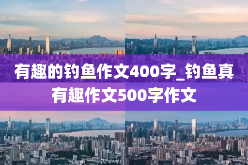 有趣的釣魚作文400字_釣魚真有趣作文500字作文-第1張圖片-姜太公愛釣魚