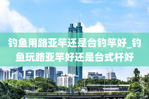 釣魚用路亞竿還是臺釣竿好_釣魚玩路亞竿好還是臺式桿好