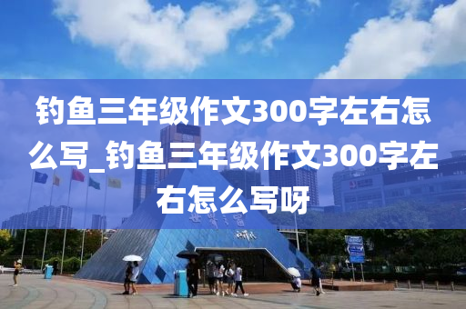 釣魚三年級(jí)作文300字左右怎么寫_釣魚三年級(jí)作文300字左右怎么寫呀-第1張圖片-姜太公愛釣魚