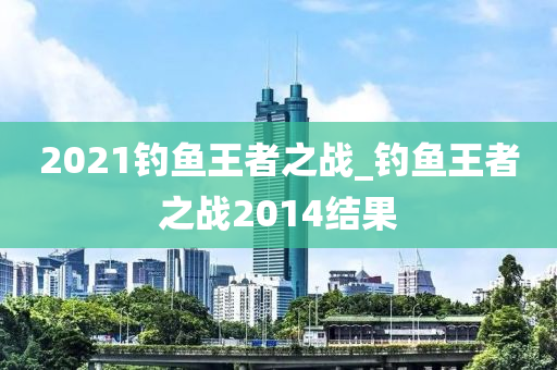 2021釣魚王者之戰(zhàn)_釣魚王者之戰(zhàn)2014結(jié)果-第1張圖片-姜太公愛釣魚