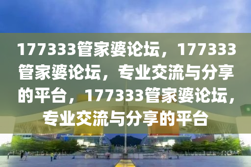 177333管家婆論壇，177333管家婆論壇，專業(yè)交流與分享的平臺，177333管家婆論壇，專業(yè)交流與分享的平臺