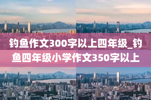 釣魚(yú)作文300字以上四年級(jí)_釣魚(yú)四年級(jí)小學(xué)作文350字以上-第1張圖片-姜太公愛(ài)釣魚(yú)