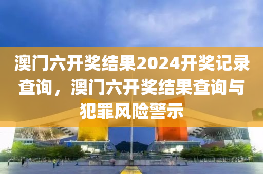 澳門六開獎結(jié)果2024開獎記錄查詢，澳門六開獎結(jié)果查詢與犯罪風(fēng)險警示-第1張圖片-姜太公愛釣魚