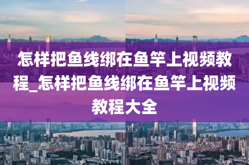 怎樣把魚線綁在魚竿上視頻教程_怎樣把魚線綁在魚竿上視頻教程大全-第1張圖片-姜太公愛釣魚