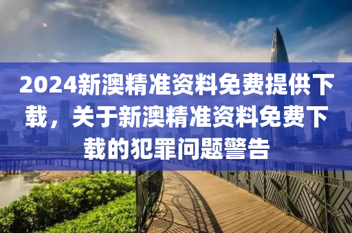 2024新澳精準資料免費提供下載，關(guān)于新澳精準資料免費下載的犯罪問題警告-第1張圖片-姜太公愛釣魚