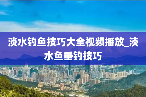 淡水釣魚技巧大全視頻播放_淡水魚垂釣技巧-第1張圖片-姜太公愛釣魚