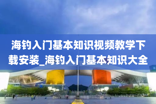 海釣入門基本知識視頻教學下載安裝_海釣入門基本知識大全-第1張圖片-姜太公愛釣魚