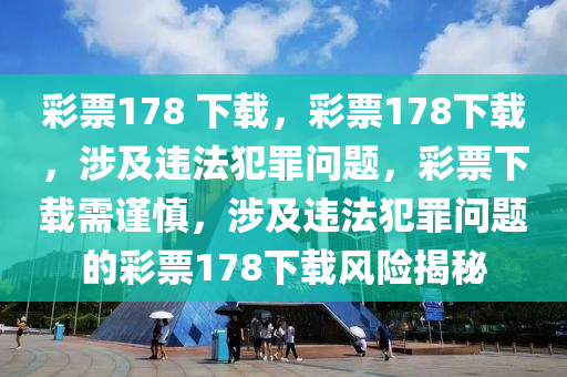 彩票178 下載，彩票178下載，涉及違法犯罪問題，彩票下載需謹(jǐn)慎，涉及違法犯罪問題的彩票178下載風(fēng)險(xiǎn)揭秘-第1張圖片-姜太公愛釣魚