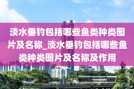 淡水垂釣包括哪些魚類種類圖片及名稱_淡水垂釣包括哪些魚類種類圖片及名稱及作用-第1張圖片-姜太公愛釣魚