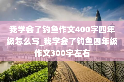 我學(xué)會了釣魚作文400字四年級怎么寫_我學(xué)會了釣魚四年級作文300字左右-第1張圖片-姜太公愛釣魚