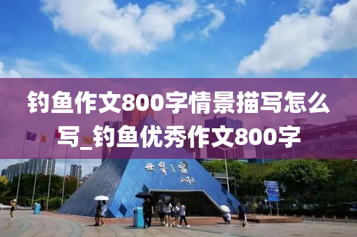 釣魚作文800字情景描寫怎么寫_釣魚優(yōu)秀作文800字-第1張圖片-姜太公愛釣魚