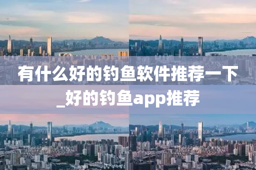 有什么好的釣魚軟件推薦一下_好的釣魚app推薦