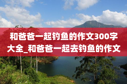 和爸爸一起釣魚(yú)的作文300字大全_和爸爸一起去釣魚(yú)的作文-第1張圖片-姜太公愛(ài)釣魚(yú)