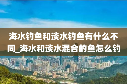 海水釣魚和淡水釣魚有什么不同_海水和淡水混合的魚怎么釣-第1張圖片-姜太公愛釣魚