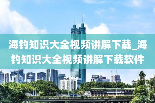 海釣知識大全視頻講解下載_海釣知識大全視頻講解下載軟件