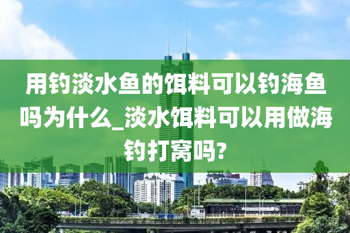 用釣淡水魚的餌料可以釣海魚嗎為什么_淡水餌料可以用做海釣打窩嗎?