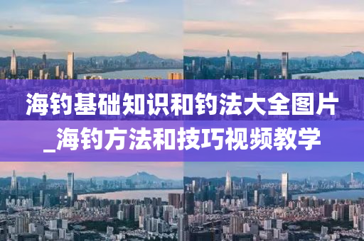 海釣基礎知識和釣法大全圖片_海釣方法和技巧視頻教學-第1張圖片-姜太公愛釣魚