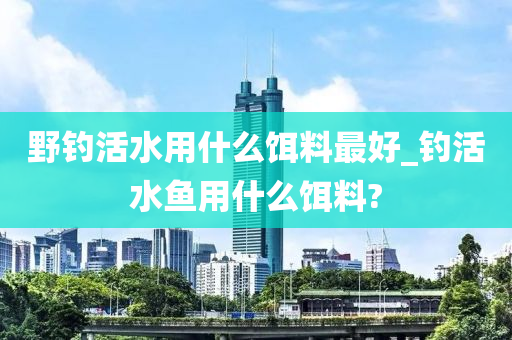 野釣活水用什么餌料最好_釣活水魚用什么餌料?-第1張圖片-姜太公愛釣魚