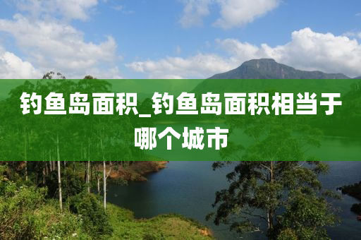 釣魚島面積_釣魚島面積相當(dāng)于哪個(gè)城市-第1張圖片-姜太公愛(ài)釣魚