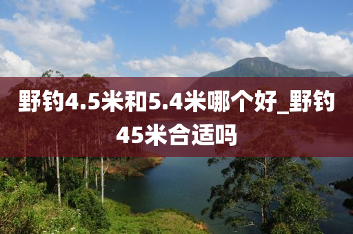 野釣4.5米和5.4米哪個(gè)好_野釣45米合適嗎-第1張圖片-姜太公愛釣魚