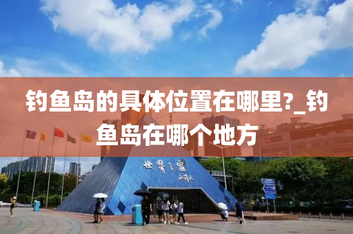 釣魚島的具體位置在哪里?_釣魚島在哪個地方-第1張圖片-姜太公愛釣魚