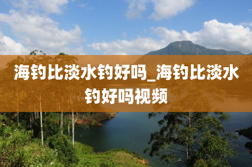 海釣比淡水釣好嗎_海釣比淡水釣好嗎視頻-第1張圖片-姜太公愛釣魚