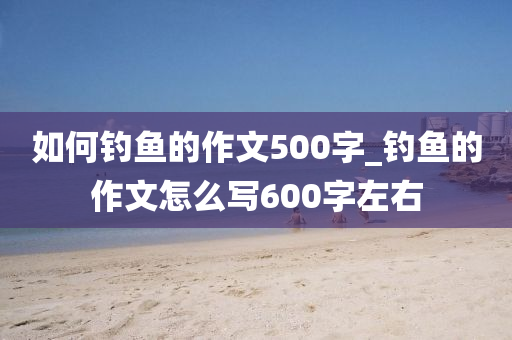 如何釣魚的作文500字_釣魚的作文怎么寫600字左右-第1張圖片-姜太公愛釣魚