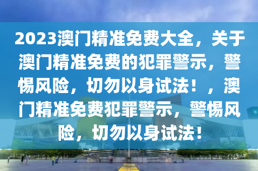 2023澳門精準免費大全，關于澳門精準免費的犯罪警示，警惕風險，切勿以身試法！，澳門精準免費犯罪警示，警惕風險，切勿以身試法！