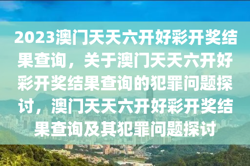 2023澳門天天六開好彩開獎結(jié)果查詢，關(guān)于澳門天天六開好彩開獎結(jié)果查詢的犯罪問題探討，澳門天天六開好彩開獎結(jié)果查詢及其犯罪問題探討