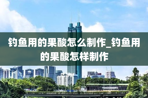 釣魚用的果酸怎么制作_釣魚用的果酸怎樣制作-第1張圖片-姜太公愛釣魚