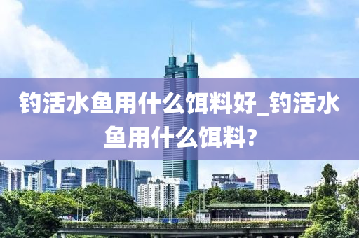 釣活水魚用什么餌料好_釣活水魚用什么餌料?-第1張圖片-姜太公愛釣魚