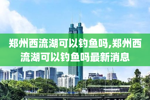 鄭州西流湖可以釣魚嗎,鄭州西流湖可以釣魚嗎最新消息-第1張圖片-姜太公愛釣魚