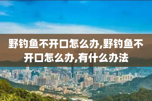 野釣魚不開口怎么辦,野釣魚不開口怎么辦,有什么辦法-第1張圖片-姜太公愛釣魚