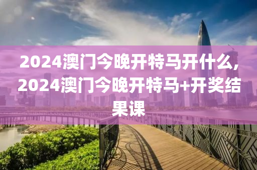 2024澳門今晚開特馬開什么,2024澳門今晚開特馬+開獎(jiǎng)結(jié)果課-第1張圖片-姜太公愛釣魚